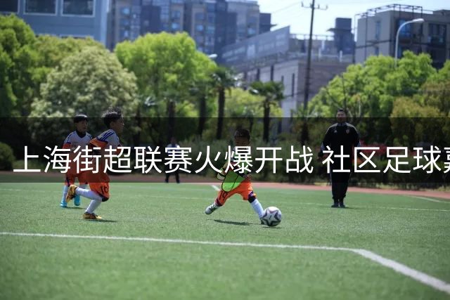 上海街超联赛火爆开战 社区足球嘉年华点燃全民运动热情