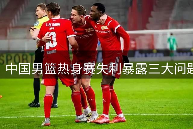 中国男篮热身赛失利暴露三大问题