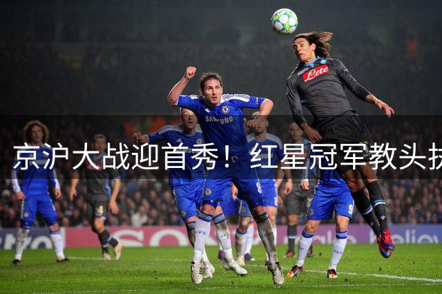 京沪大战迎首秀！红星冠军教头执教申花，四场硬仗连环考验