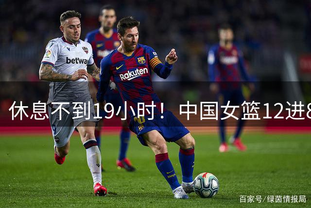 休息不到19小时！中国女篮12进8第3场开始 8进4和东道主交换提前