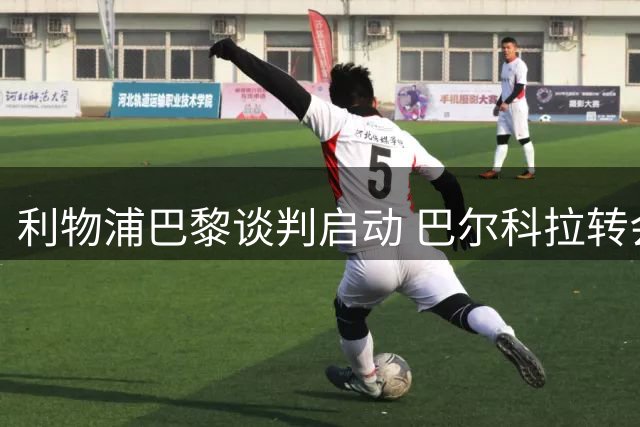 利物浦巴黎谈判启动 巴尔科拉转会价码分歧显著