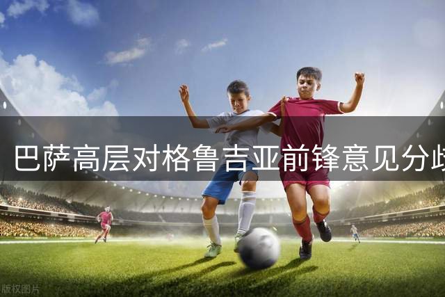 巴萨高层对格鲁吉亚前锋意见分歧 德科力挺弗里克存疑