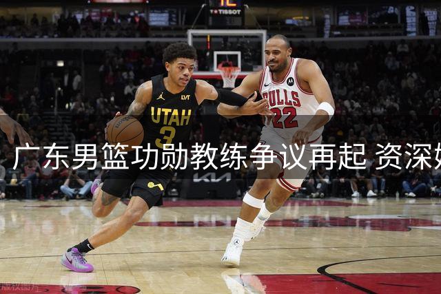 广东男篮功勋教练争议再起 资深媒体人揭露朱杜时代内幕