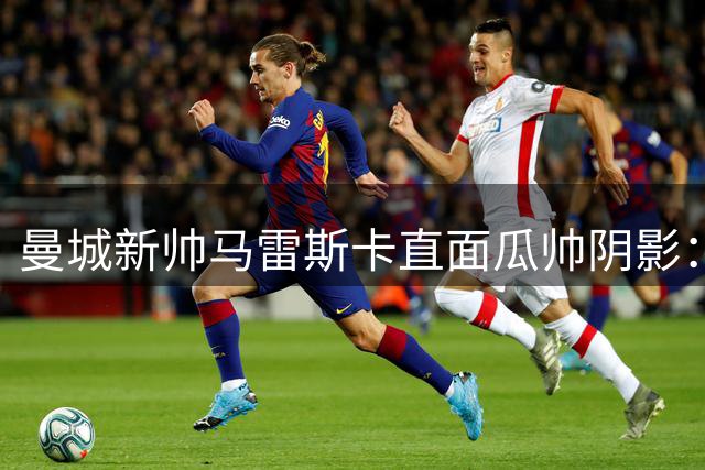 曼城新帅马雷斯卡直面瓜帅阴影：体系传承比个人光环更重要