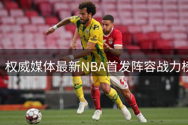 权威媒体最新NBA首发阵容战力榜 76人领衔詹皇新东家登顶