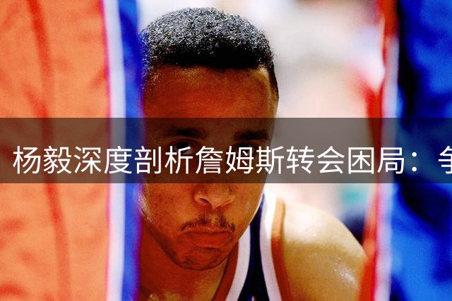 杨毅深度剖析詹姆斯转会困局：争冠豪门各有短板 情怀流量难兼得