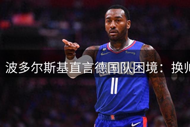 波多尔斯基直言德国队困境：换帅并非万能药，缺的是阿根廷式斗志