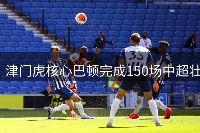 津门虎核心巴顿完成150场中超壮举 17次直接参与进球展现队长价值