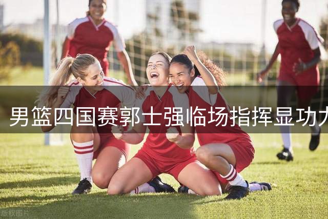 男篮四国赛郭士强临场指挥显功力 中国队力克格鲁吉亚迎开门红