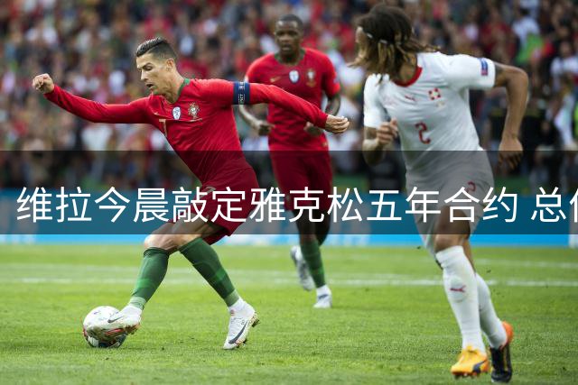 维拉今晨敲定雅克松五年合约 总价高达6500万镑