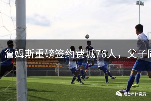 詹姆斯重磅签约费城76人，父子同场竞技或将成真