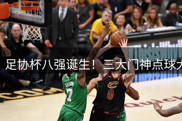 足协杯八强诞生！三大门神点球大战封神 泰山海港惊险晋级