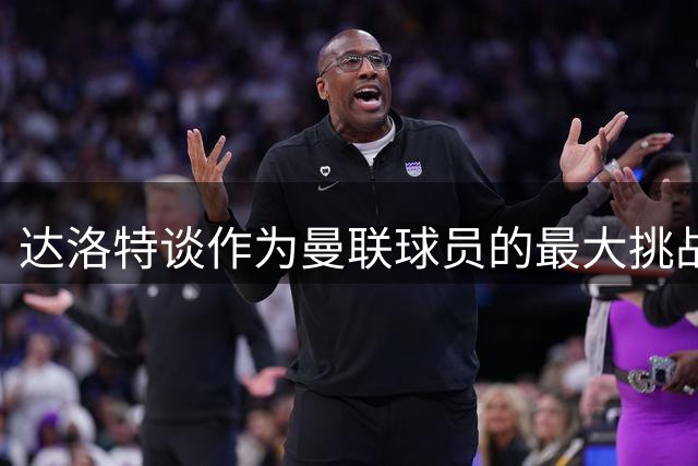 达洛特谈作为曼联球员的最大挑战；卡里克：梅努有望迎来又一个出色的赛季，他在不断成长