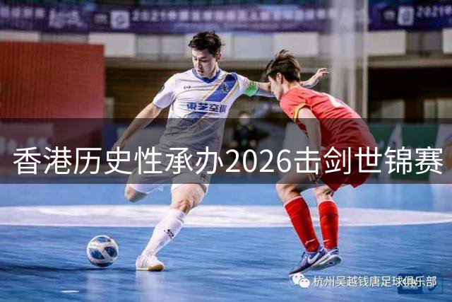 香港历史性承办2026击剑世锦赛 三大剑种巅峰对决即将上演