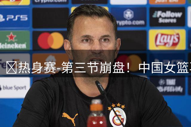 🏀热身赛-第三节崩盘！中国女篮再负澳大利亚 张子宇空砍25+11
