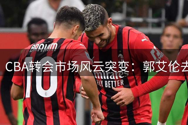 CBA转会市场风云突变：郭艾伦去向成谜 上海男篮管理层震荡 辽宁锁定未来核心